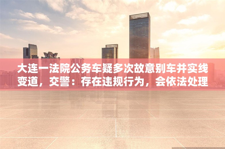 大连一法院公务车疑多次故意别车并实线变道，交警：存在违规行为，会依法处理