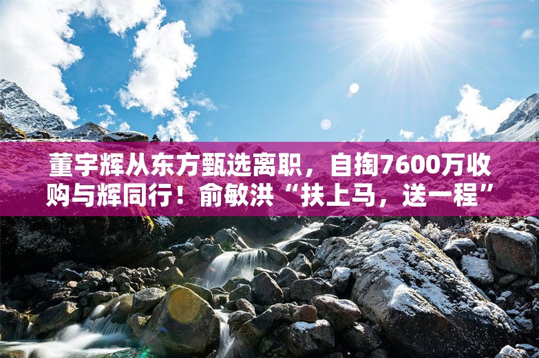 董宇辉从东方甄选离职，自掏7600万收购与辉同行！俞敏洪“扶上马，送一程”！