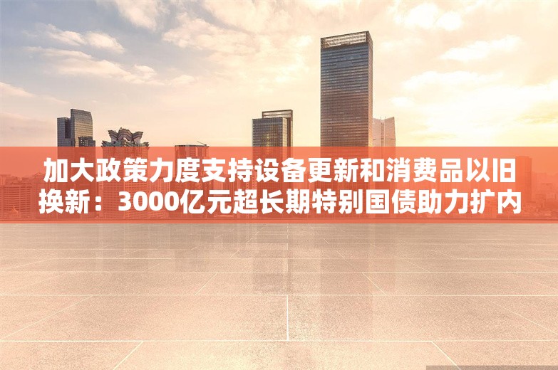 加大政策力度支持设备更新和消费品以旧换新：3000亿元超长期特别国债助力扩内需