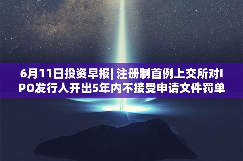 6月11日投资早报| 注册制首例上交所对IPO发行人开出5年内不接受申请文件罚单，美团将在公开市场购回至多20亿美元B类普通股股份，ST亿利股票已锁定交易类强制退市