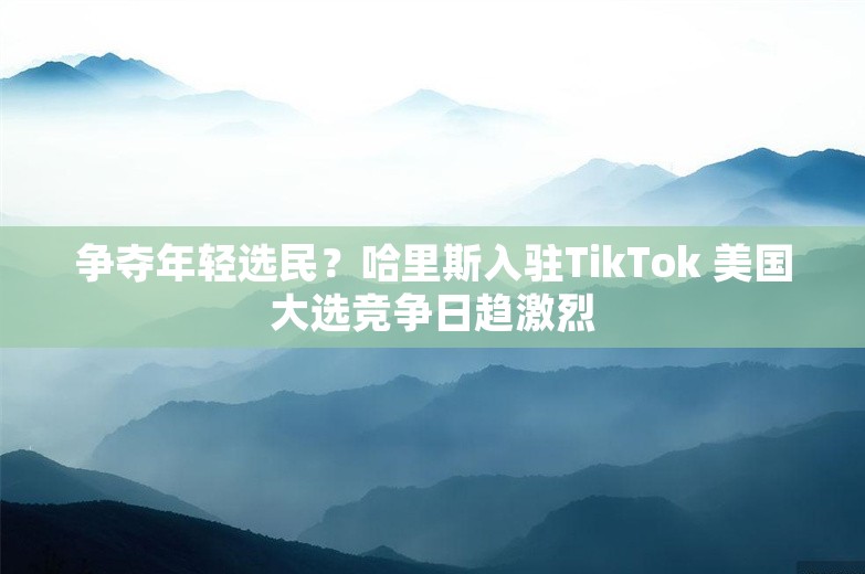 争夺年轻选民？哈里斯入驻TikTok 美国大选竞争日趋激烈