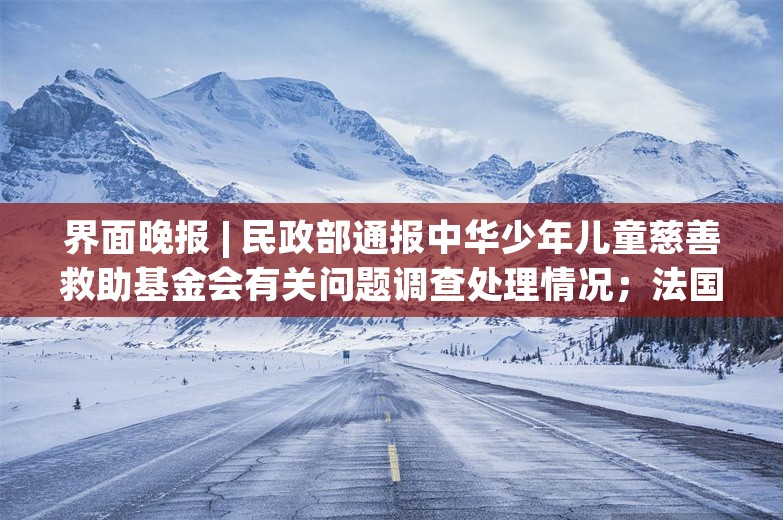 界面晚报 | 民政部通报中华少年儿童慈善救助基金会有关问题调查处理情况；法国解散议会提前选举