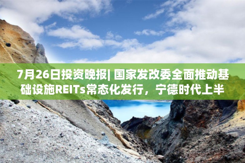 7月26日投资晚报| 国家发改委全面推动基础设施REITs常态化发行，宁德时代上半年净利润同比增长10.37%，碧水源持股5%以上股东文剑平被立案调查