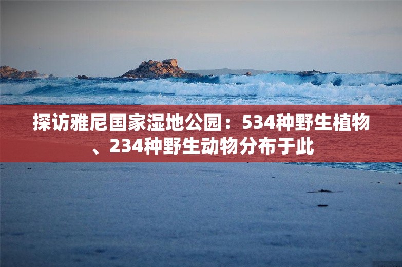 探访雅尼国家湿地公园：534种野生植物、234种野生动物分布于此