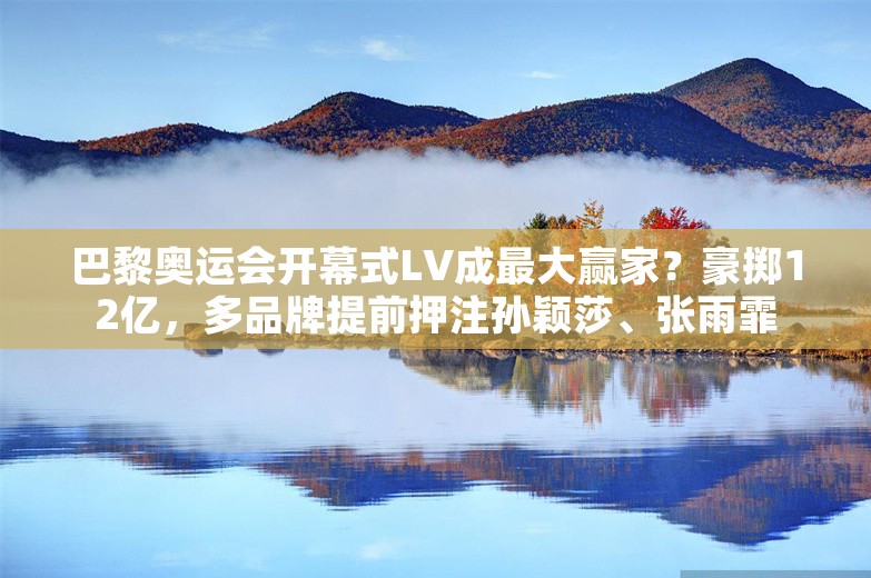 巴黎奥运会开幕式LV成最大赢家？豪掷12亿，多品牌提前押注孙颖莎、张雨霏