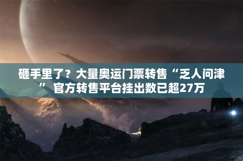 砸手里了？大量奥运门票转售“乏人问津” 官方转售平台挂出数已超27万