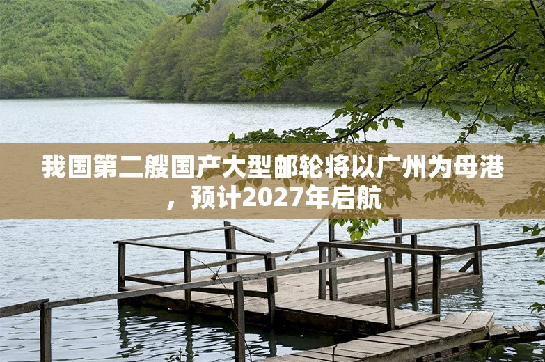 我国第二艘国产大型邮轮将以广州为母港，预计2027年启航