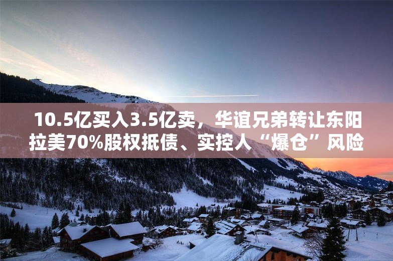 10.5亿买入3.5亿卖，华谊兄弟转让东阳拉美70%股权抵债、实控人“爆仓”风险大增