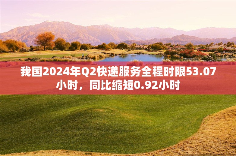 我国2024年Q2快递服务全程时限53.07小时，同比缩短0.92小时