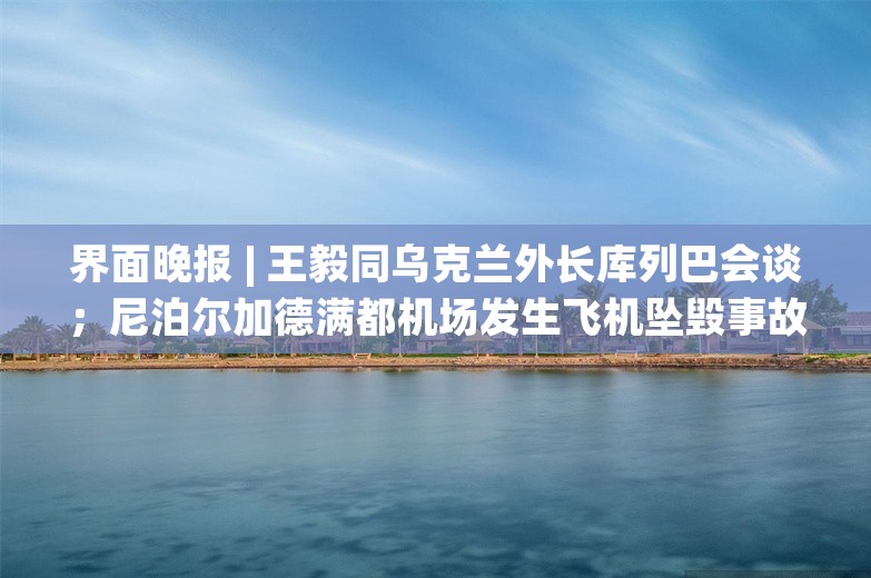 界面晚报 | 王毅同乌克兰外长库列巴会谈；尼泊尔加德满都机场发生飞机坠毁事故