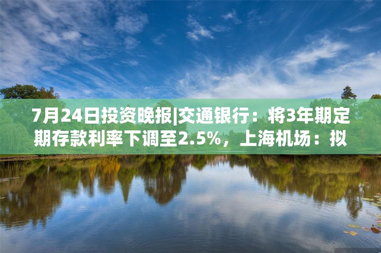 7月24日投资晚报|交通银行：将3年期定期存款利率下调至2.5%，上海机场：拟5.3亿元回购股份，片仔癀：上半年净利同比增长11.61%