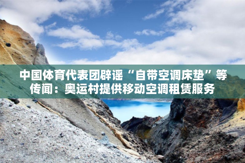 中国体育代表团辟谣“自带空调床垫”等传闻：奥运村提供移动空调租赁服务