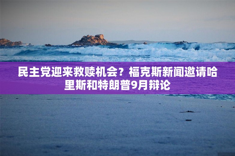 民主党迎来救赎机会？福克斯新闻邀请哈里斯和特朗普9月辩论