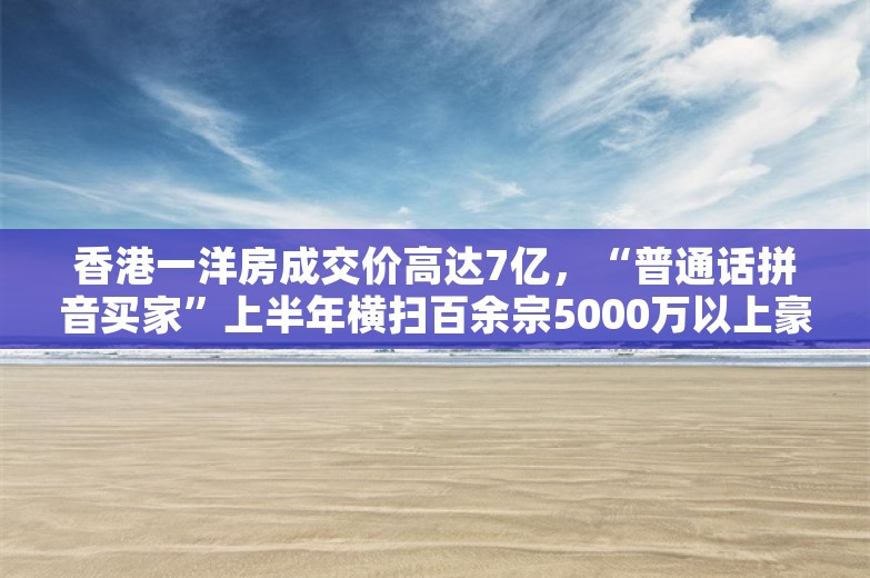 香港一洋房成交价高达7亿，“普通话拼音买家”上半年横扫百余宗5000万以上豪宅