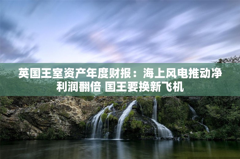 英国王室资产年度财报：海上风电推动净利润翻倍 国王要换新飞机