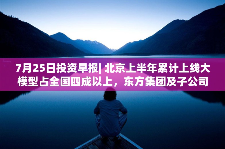 7月25日投资早报| 北京上半年累计上线大模型占全国四成以上，东方集团及子公司部分债务及相关担保逾期，周大福半年在内地关店180家