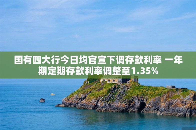 国有四大行今日均官宣下调存款利率 一年期定期存款利率调整至1.35%