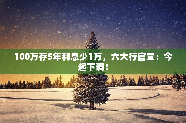 100万存5年利息少1万，六大行官宣：今起下调！