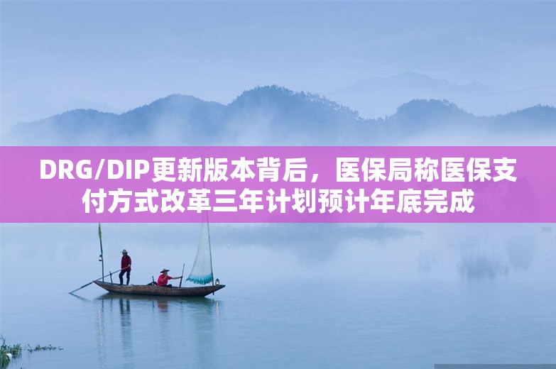 DRG/DIP更新版本背后，医保局称医保支付方式改革三年计划预计年底完成