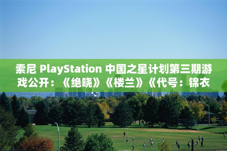 索尼 PlayStation 中国之星计划第三期游戏公开：《绝晓》《楼兰》《代号：锦衣卫》