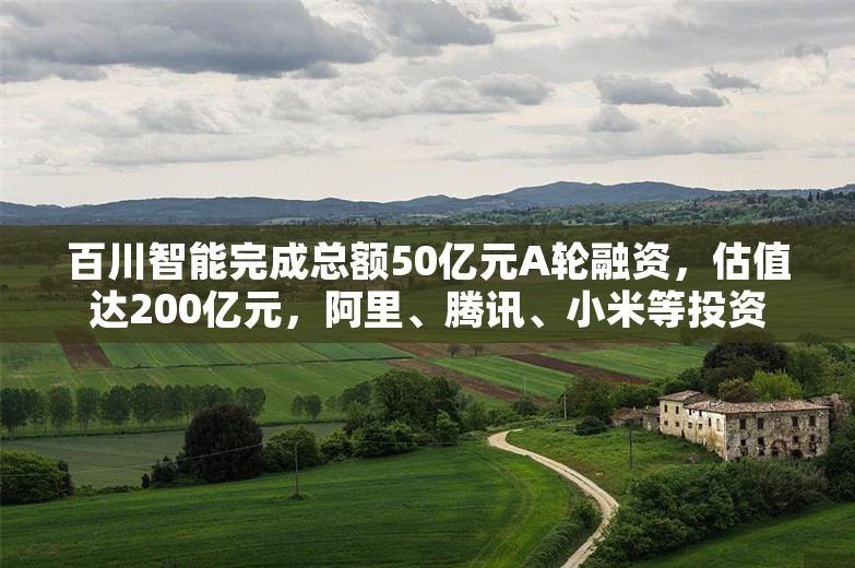 百川智能完成总额50亿元A轮融资，估值达200亿元，阿里、腾讯、小米等投资