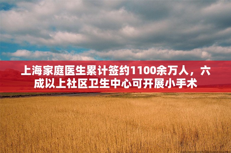 上海家庭医生累计签约1100余万人，六成以上社区卫生中心可开展小手术