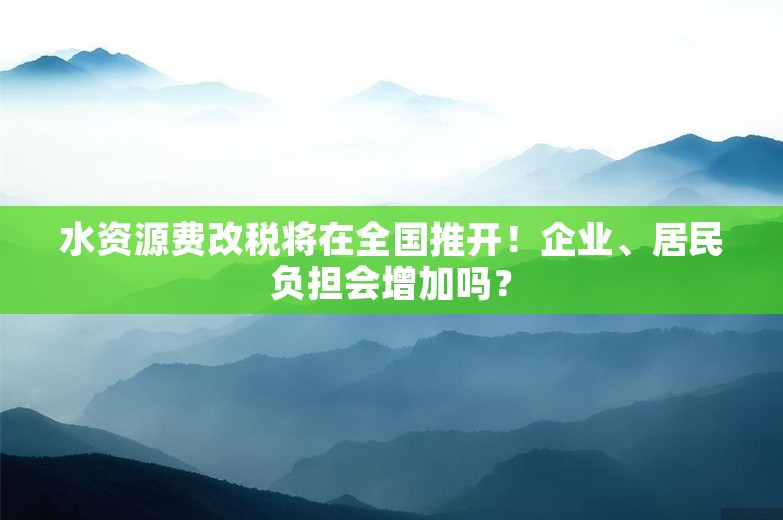 水资源费改税将在全国推开！企业、居民负担会增加吗？