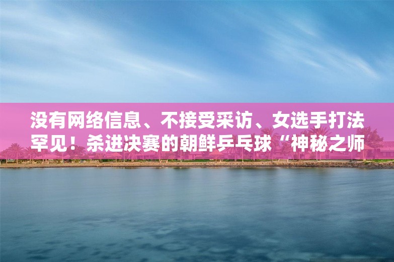 没有网络信息、不接受采访、女选手打法罕见！杀进决赛的朝鲜乒乓球“神秘之师”什么来头？