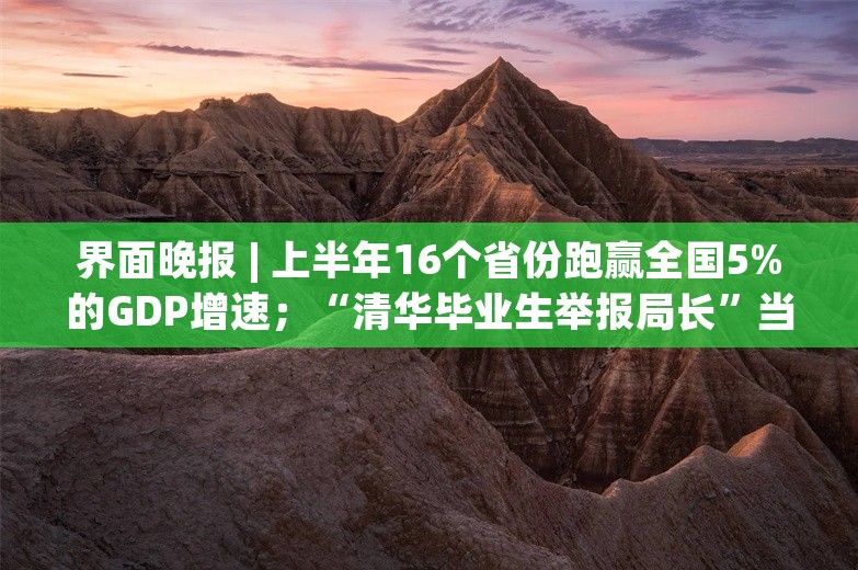 界面晚报 | 上半年16个省份跑赢全国5%的GDP增速；“清华毕业生举报局长”当事人最新发声