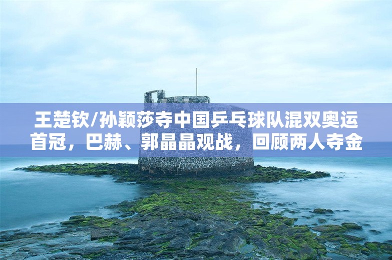 王楚钦/孙颖莎夺中国乒乓球队混双奥运首冠，巴赫、郭晶晶观战，回顾两人夺金路