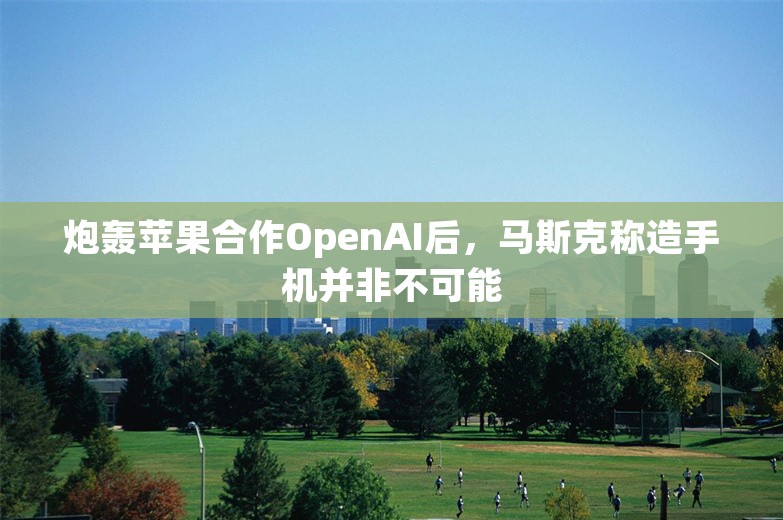 炮轰苹果合作OpenAI后，马斯克称造手机并非不可能