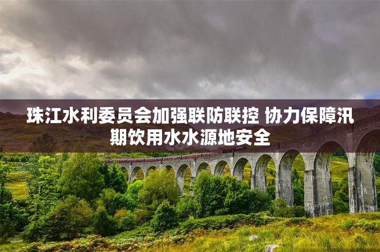 珠江水利委员会加强联防联控 协力保障汛期饮用水水源地安全