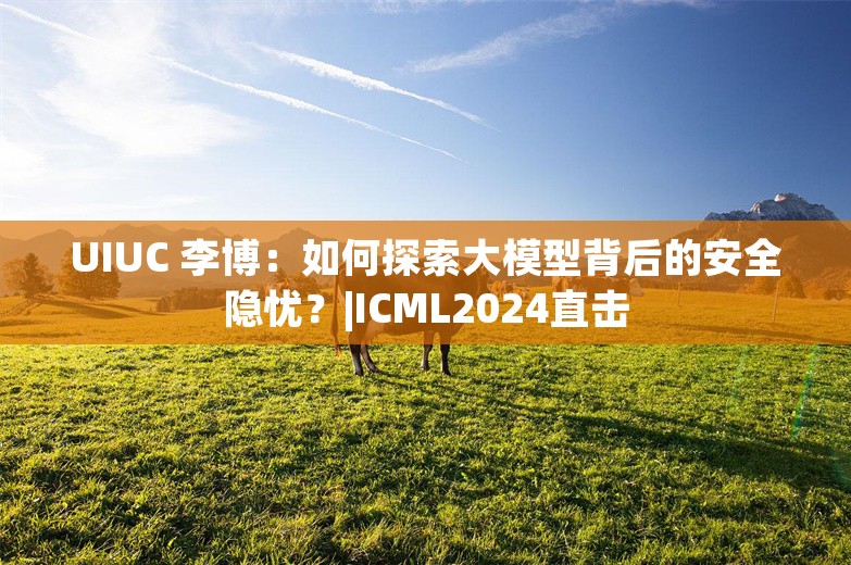 UIUC 李博：如何探索大模型背后的安全隐忧？|ICML2024直击