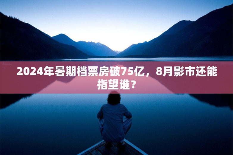 2024年暑期档票房破75亿，8月影市还能指望谁？