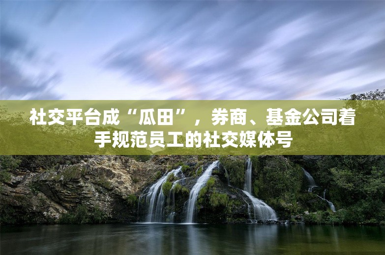 社交平台成“瓜田”，券商、基金公司着手规范员工的社交媒体号