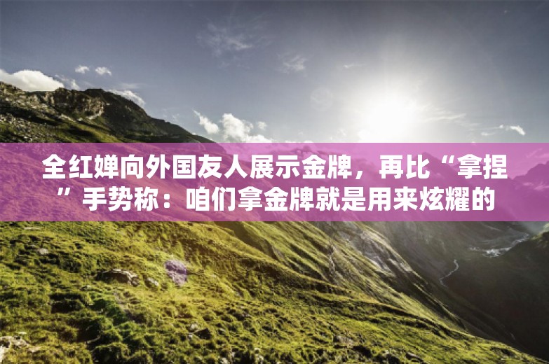 全红婵向外国友人展示金牌，再比“拿捏”手势称：咱们拿金牌就是用来炫耀的