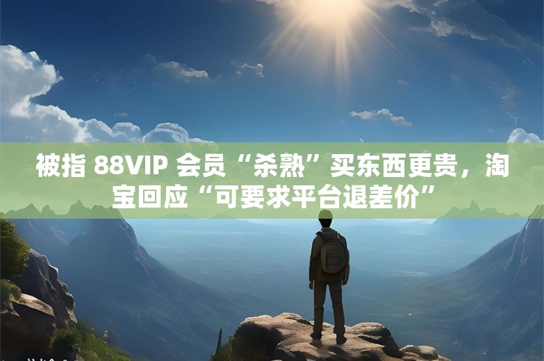 被指 88VIP 会员“杀熟”买东西更贵，淘宝回应“可要求平台退差价”