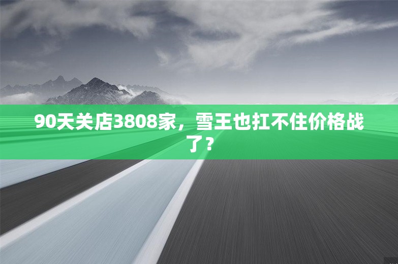 90天关店3808家，雪王也扛不住价格战了？