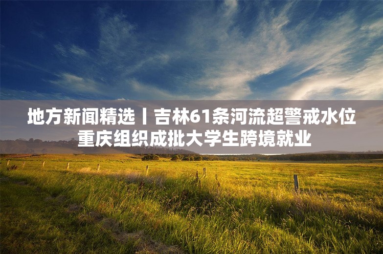 地方新闻精选丨吉林61条河流超警戒水位 重庆组织成批大学生跨境就业