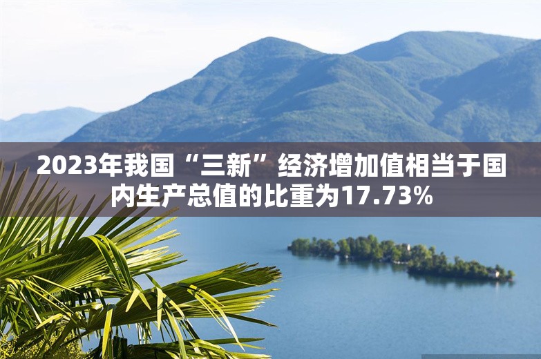 2023年我国“三新”经济增加值相当于国内生产总值的比重为17.73%