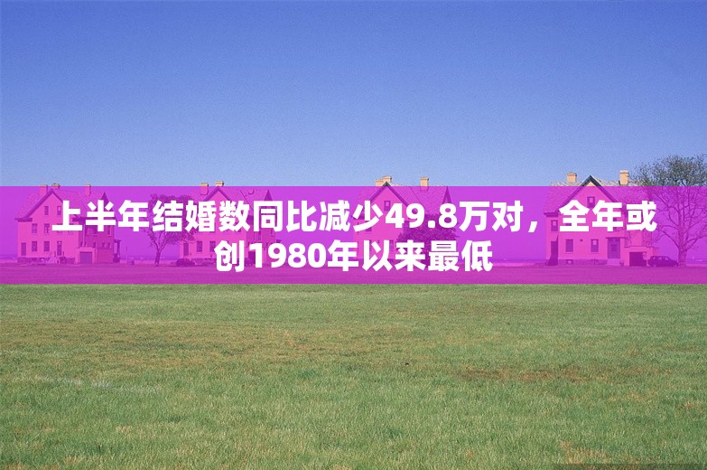 上半年结婚数同比减少49.8万对，全年或创1980年以来最低