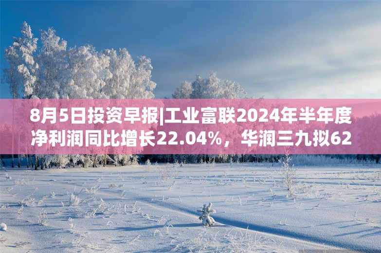 8月5日投资早报|工业富联2024年半年度净利润同比增长22.04%，华润三九拟62.12亿元购买天士力28%股权，今日2新股申购