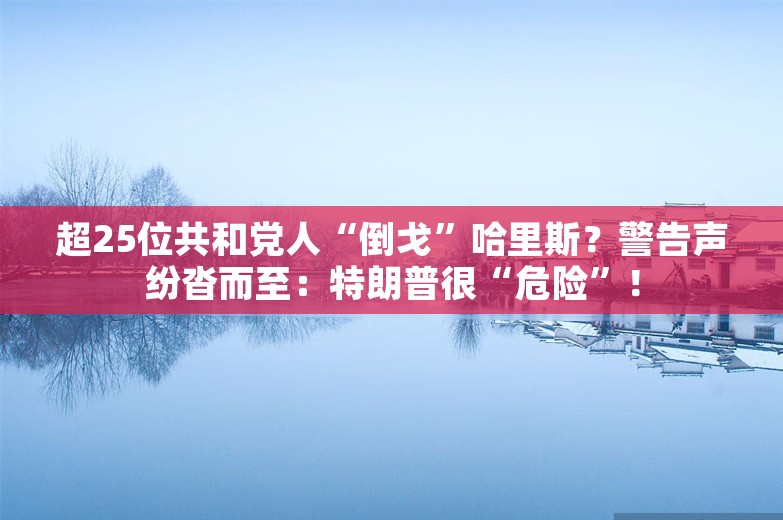 超25位共和党人“倒戈”哈里斯？警告声纷沓而至：特朗普很“危险”！