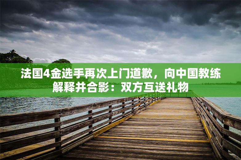 法国4金选手再次上门道歉，向中国教练解释并合影：双方互送礼物