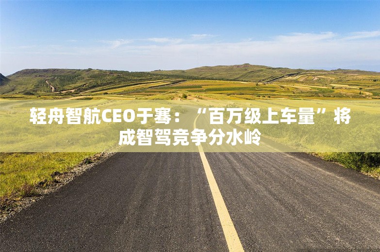 轻舟智航CEO于骞：“百万级上车量”将成智驾竞争分水岭