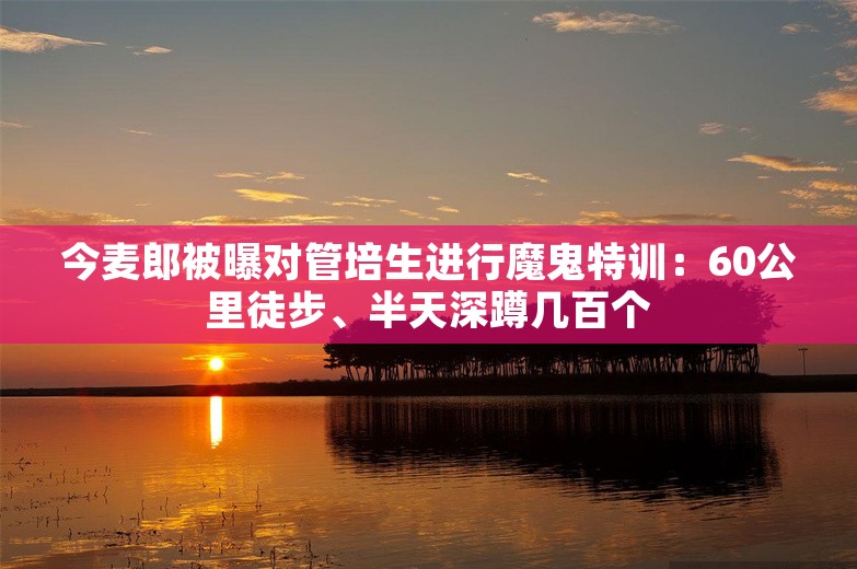 今麦郎被曝对管培生进行魔鬼特训：60公里徒步、半天深蹲几百个