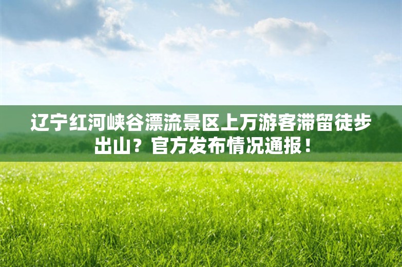 辽宁红河峡谷漂流景区上万游客滞留徒步出山？官方发布情况通报！