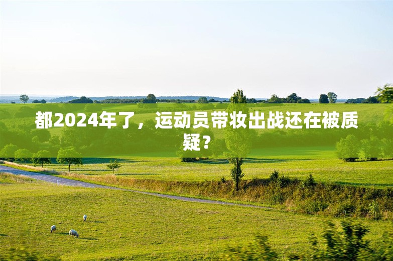 都2024年了，运动员带妆出战还在被质疑？