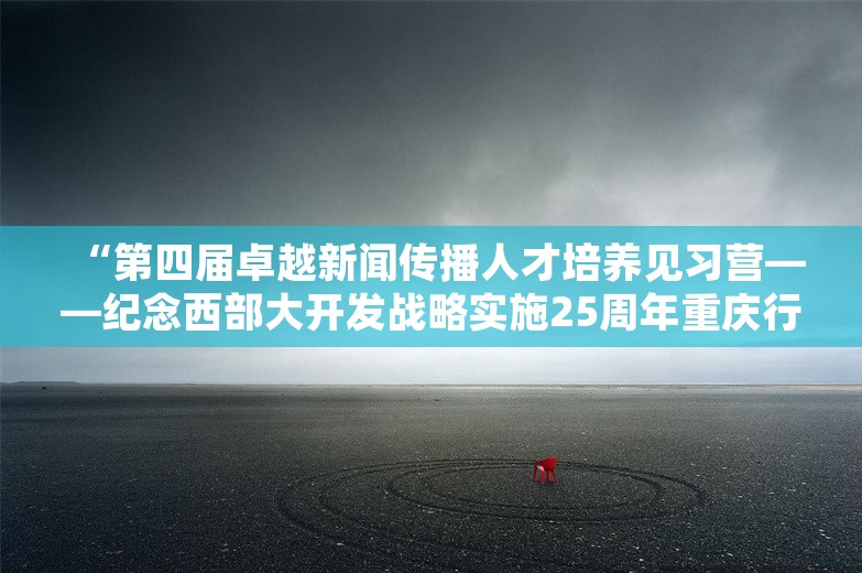 “第四届卓越新闻传播人才培养见习营——纪念西部大开发战略实施25周年重庆行”活动启动