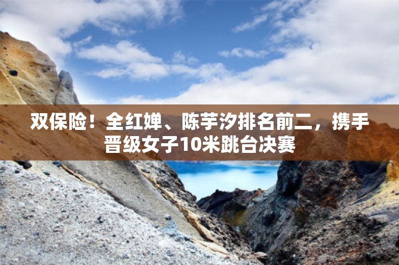 双保险！全红婵、陈芋汐排名前二，携手晋级女子10米跳台决赛